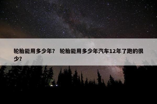 轮胎能用多少年？ 轮胎能用多少年汽车12年了跑的很少？