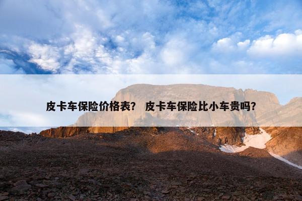 皮卡车保险价格表？ 皮卡车保险比小车贵吗？