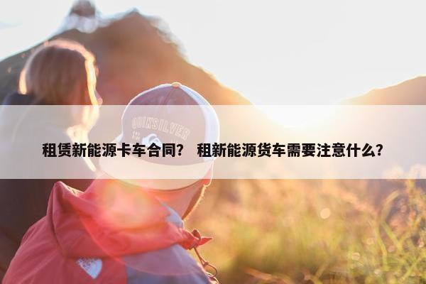 租赁新能源卡车合同？ 租新能源货车需要注意什么？