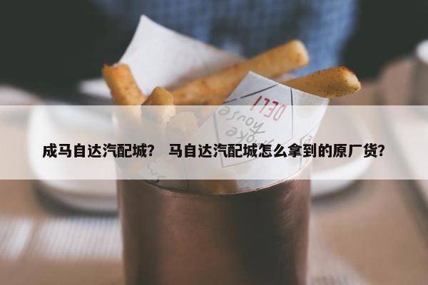 成马自达汽配城？ 马自达汽配城怎么拿到的原厂货？