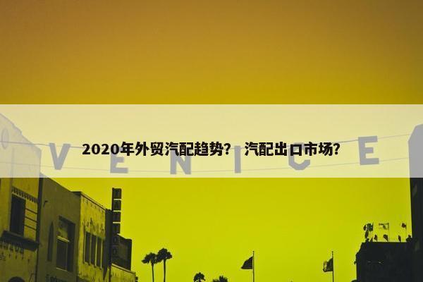 2020年外贸汽配趋势？ 汽配出口市场？