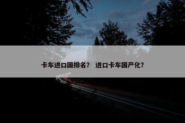卡车进口国排名？ 进口卡车国产化？