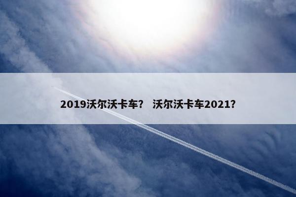 2019沃尔沃卡车？ 沃尔沃卡车2021？
