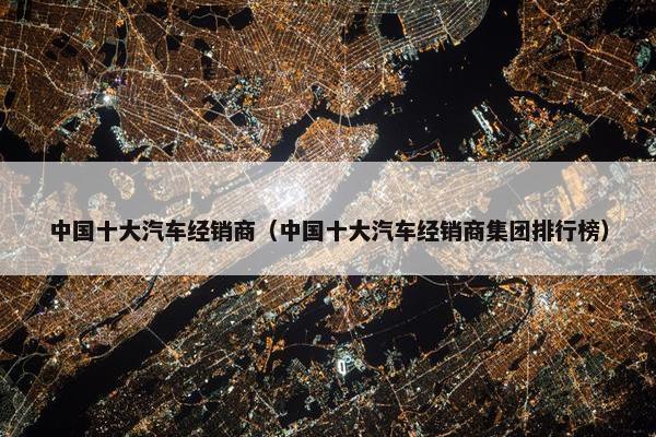 中国十大汽车经销商（中国十大汽车经销商集团排行榜）