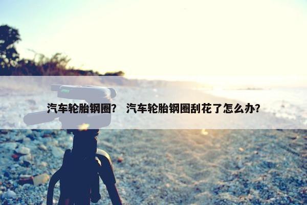 汽车轮胎钢圈？ 汽车轮胎钢圈刮花了怎么办？