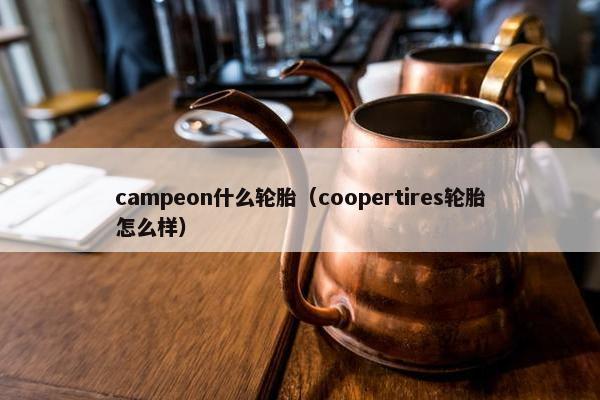 campeon什么轮胎（coopertires轮胎怎么样）