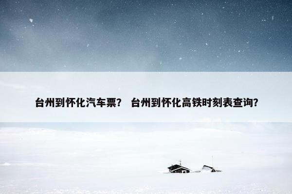 台州到怀化汽车票？ 台州到怀化高铁时刻表查询？