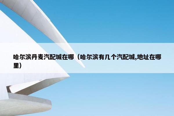 哈尔滨丹麦汽配城在哪（哈尔滨有几个汽配城,地址在哪里）