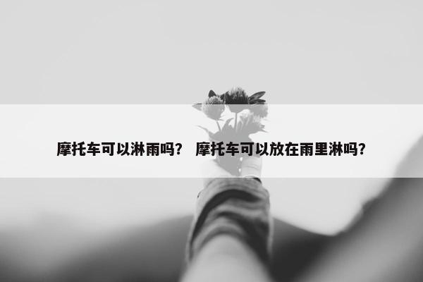 摩托车可以淋雨吗？ 摩托车可以放在雨里淋吗？