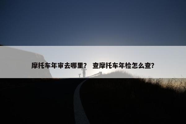 摩托车年审去哪里？ 查摩托车年检怎么查？