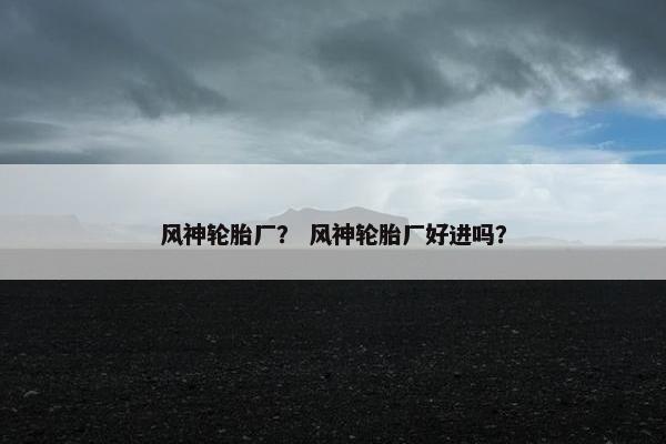 风神轮胎厂？ 风神轮胎厂好进吗？