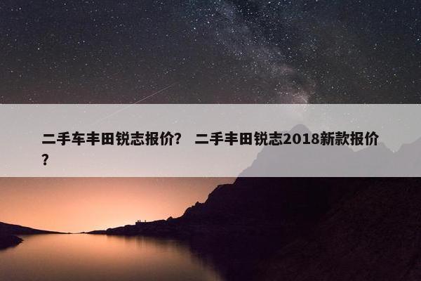 二手车丰田锐志报价？ 二手丰田锐志2018新款报价？