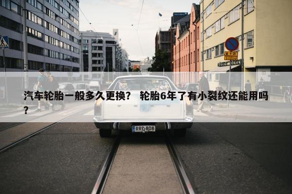 汽车轮胎一般多久更换？ 轮胎6年了有小裂纹还能用吗？