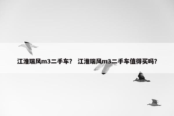 江淮瑞风m3二手车？ 江淮瑞风m3二手车值得买吗？