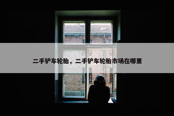 二手铲车轮胎，二手铲车轮胎市场在哪里