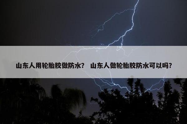 山东人用轮胎胶做防水？ 山东人做轮胎胶防水可以吗？
