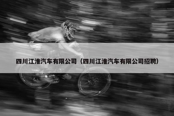 四川江淮汽车有限公司（四川江淮汽车有限公司招聘）