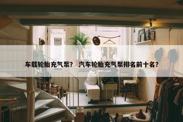 车载轮胎充气泵？ 汽车轮胎充气泵排名前十名？