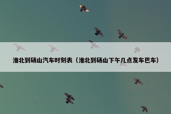 淮北到砀山汽车时刻表（淮北到砀山下午几点发车巴车）