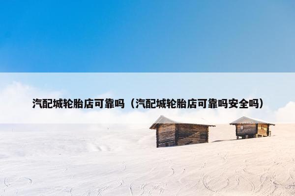 汽配城轮胎店可靠吗（汽配城轮胎店可靠吗安全吗）