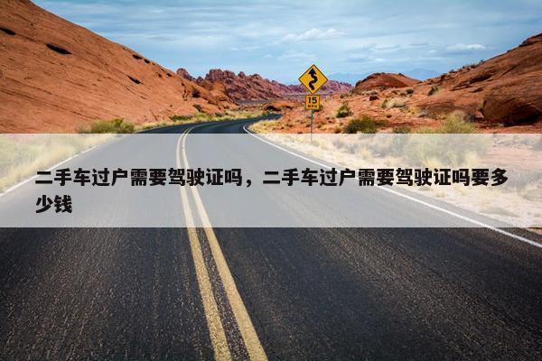 二手车过户需要驾驶证吗，二手车过户需要驾驶证吗要多少钱