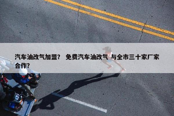 汽车油改气加盟？ 免费汽车油改气 与全市三十家厂家合作？