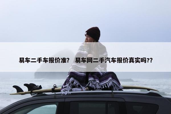 易车二手车报价准？ 易车网二手汽车报价真实吗?？