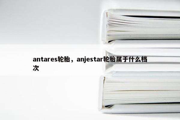 antares轮胎，anjestar轮胎属于什么档次