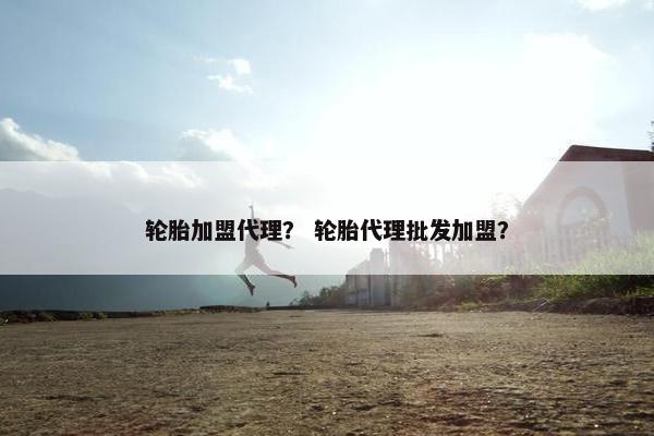 轮胎加盟代理？ 轮胎代理批发加盟？