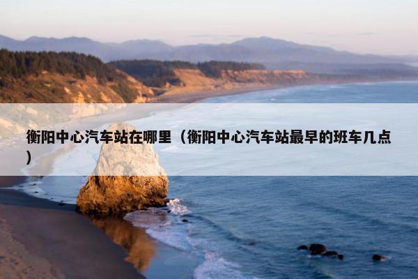 衡阳中心汽车站在哪里（衡阳中心汽车站最早的班车几点）