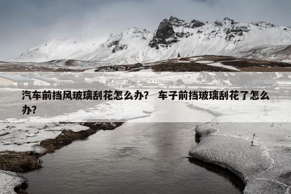 汽车前挡风玻璃刮花怎么办？ 车子前挡玻璃刮花了怎么办？