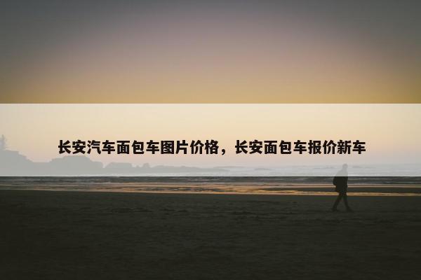 长安汽车面包车图片价格，长安面包车报价新车