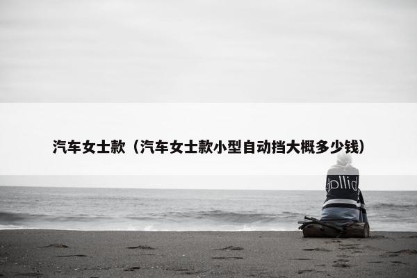 汽车女士款（汽车女士款小型自动挡大概多少钱）