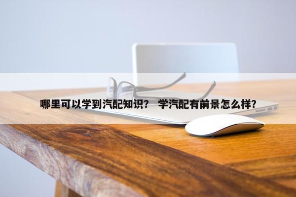 哪里可以学到汽配知识？ 学汽配有前景怎么样？