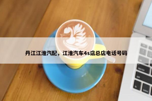 丹江江淮汽配，江淮汽车4s店总店电话号码