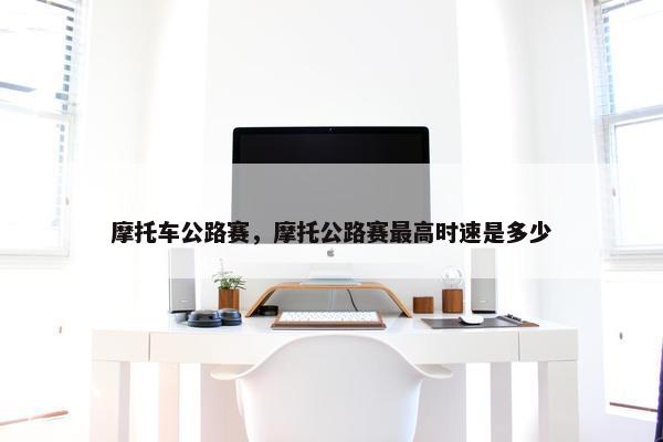 摩托车公路赛，摩托公路赛最高时速是多少