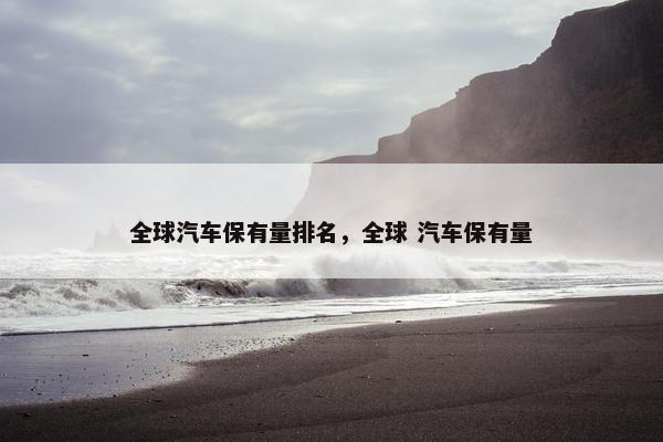 全球汽车保有量排名，全球 汽车保有量