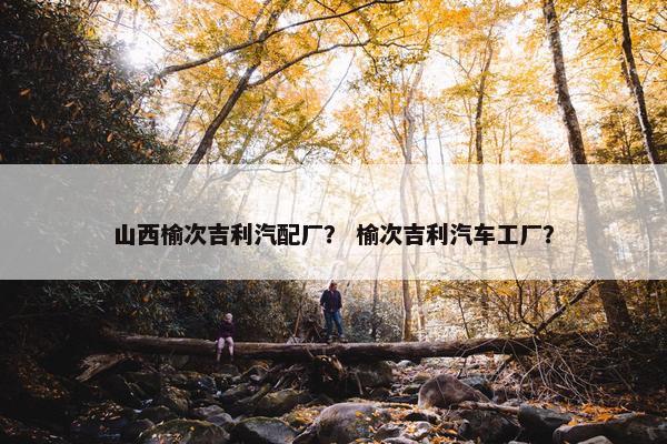 山西榆次吉利汽配厂？ 榆次吉利汽车工厂？