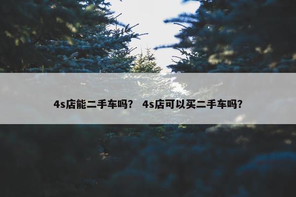 4s店能二手车吗？ 4s店可以买二手车吗？
