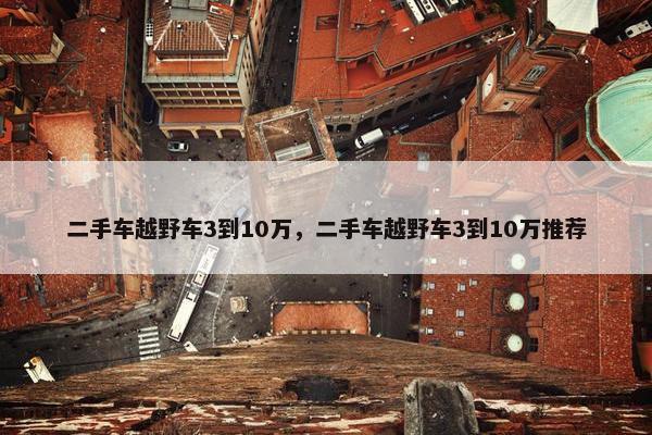 二手车越野车3到10万，二手车越野车3到10万推荐