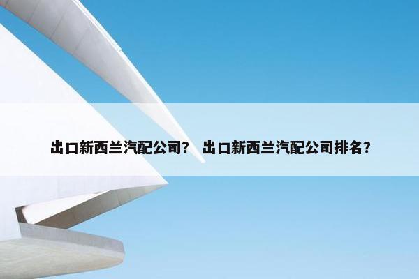 出口新西兰汽配公司？ 出口新西兰汽配公司排名？
