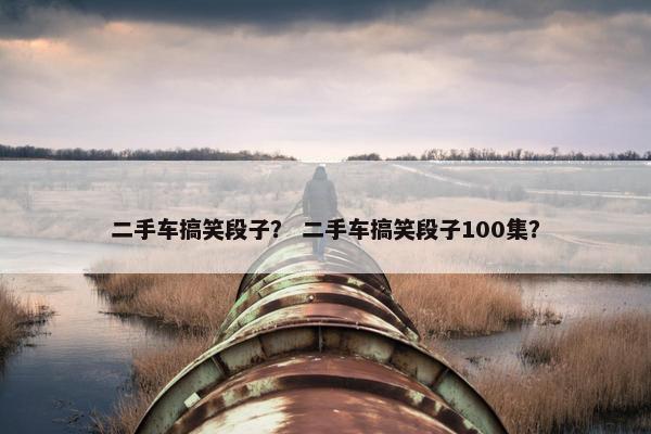 二手车搞笑段子？ 二手车搞笑段子100集？