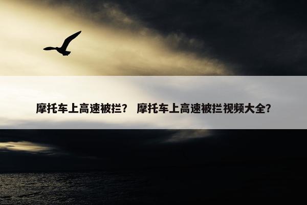 摩托车上高速被拦？ 摩托车上高速被拦视频大全？