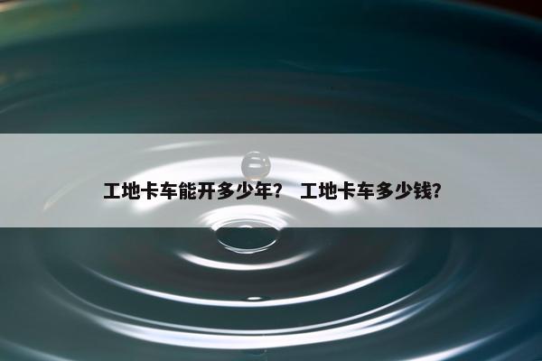 工地卡车能开多少年？ 工地卡车多少钱？