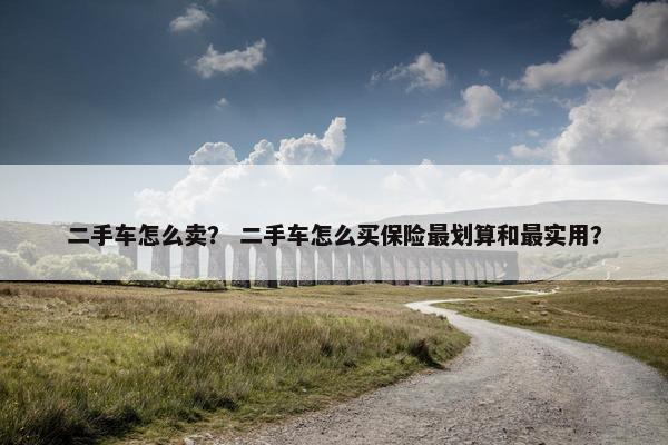 二手车怎么卖？ 二手车怎么买保险最划算和最实用？