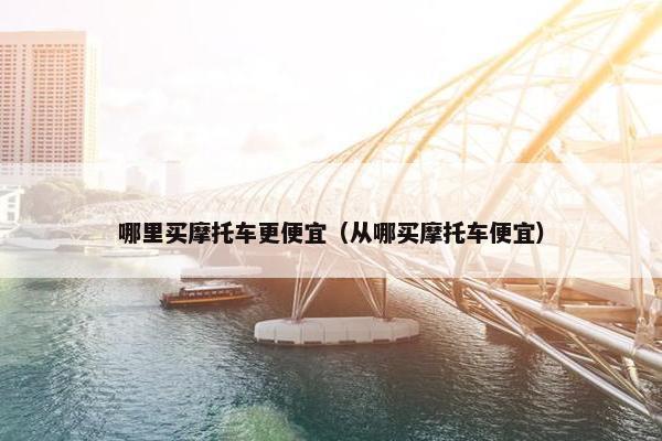 哪里买摩托车更便宜（从哪买摩托车便宜）