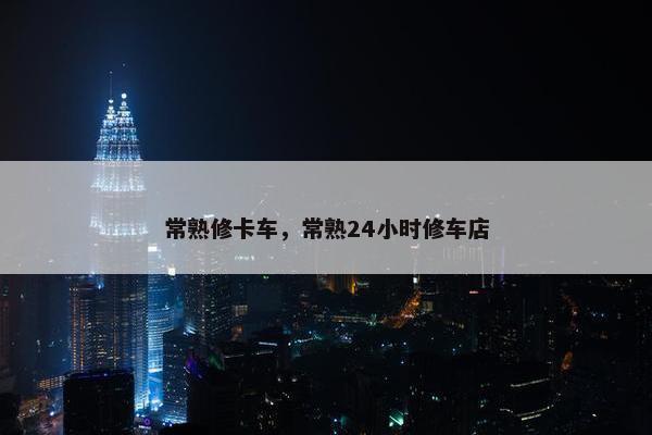 常熟修卡车，常熟24小时修车店