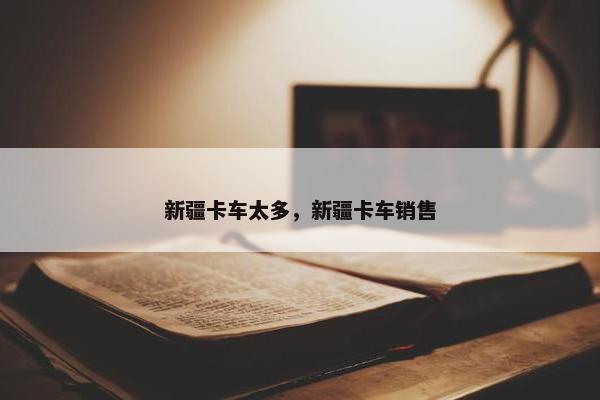 新疆卡车太多，新疆卡车销售