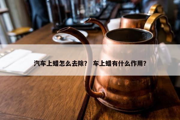 汽车上蜡怎么去除？ 车上蜡有什么作用？