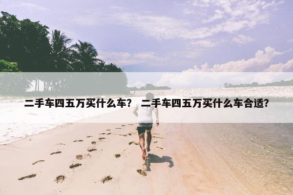 二手车四五万买什么车？ 二手车四五万买什么车合适？